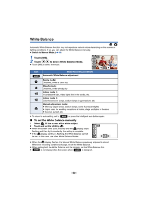 Page 50- 50 -
White Balance
Automatic White Balance function may not reproduce natural colors depending on the scenes or 
lighting conditions. If so, you can adjust the White Balance manually.
≥Switch to Manual Mode. ( l49)
1To u c h  [ W B ] .
2Touch  /  to select White Balance Mode.≥Touch [WB] to select the mode.
≥ To return to auto setting, set to   or press the intelligent auto button again.
∫ To set the White Balance manually
1 Select  , fill the screen with a white subject.
2 Touch and set the blinking...