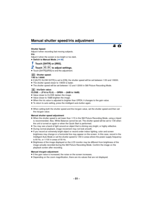 Page 51- 51 -
Manual shutter speed/iris adjustment
Shutter Speed:
Adjust it when recording fast-moving subjects.
Iris:
Adjust it when the screen is too bright or too dark.
≥Switch to Manual Mode. ( l49)
1Touch [SHTR] or [IRIS].
2Touch  /  to adjust settings.≥Touch [SHTR]/[IRIS] to end the adjustment.
: Shutter speed:
1/60 to 1/8000
≥ If [AUTO SLOW SHTR] is set to [ON], the shutter speed will be set between 1/30 and 1/8000.
≥ The shutter speed closer to 1/8000 is faster.
≥ The shutter speed will be set between...