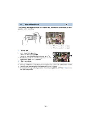 Page 54- 54 -
This function detects the horizontal tilt of the unit, and automatically corrects it to the level 
position before recording.
1To u c h  .
≥Icon is displayed in  A position.
j When the tilt is corrected: 
j When the tilt is above the correction range:  /
≥ When the tilt exceeds the correction range, move the unit 
to the position where   is displayed.
2 Start recording.
≥The range that this icon can be displayed correctly the slope is about 45 o to the vertical direction.
≥ The image may move...