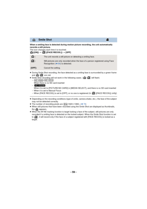 Page 59- 59 -
When a smiling face is detected during motion picture recording, the unit automatically 
records a still picture.
The icon changes each time it is touched.([ON])  # ([FACE RECOG.])  # [OFF]
≥ During Smile Shot recording, the face detected as a smiling face is surrounded by a green frame 
and  /  are red.
≥ Smile Shot recording will not work in the following cases. ( /  will flash)
j /
When there is no SD card inserted
j When it is set to [PICTURE/SD CARD] in [MED IA SELECT], and there is no SD...