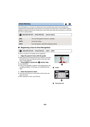 Page 64- 64 -
Face Recognition is a function for finding faces that resemble faces which have already been 
registered and automatically prioritizing focus and exposure for those faces. This function makes it 
possible to keep the face of your loved ones in focus even when they are at the back or on the end 
of a line in a group picture.
∫ Registering a face for Face Recognition
≥Up to a maximum of 6 people can be registered.
1 Align the person’s face with the guide.≥Take a picture of the persons face from the...