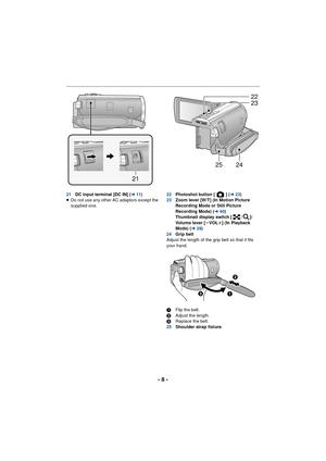 Page 8- 8 -
21DC input terminal [DC IN] ( l11)
≥ Do not use any other AC adaptors except the 
supplied one. 22
Photoshot button [ ] ( l23)
23 Zoom lever [W/T] (In Motion Picture 
Recording Mode or Still Picture 
Recording Mode) ( l40)
Thumbnail display switch [ / ]/
Volume lever [ sVOL r] (In Playback 
Mode) (l 28)
24 Grip belt
Adjust the length of the grip belt so that it fits 
your hand.
1 Flip the belt.
2 Adjust the length.
3 Replace the belt.
25 Shoulder strap fixture
21
22
23
2425


 