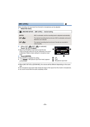 Page 71- 71 -
When recording, the input level from the built-in microphones can be adjusted.1Select the menu.
2 (When [SET ]/[SET ] is selected)
Touch /  to adjust.
≥Adjust the microphone input level so that the last 
2 bars of the gain value are not red. (Otherwise, the sound 
is distorted.) Select a lower setting for microphone input 
level.
3 Touch [ENTER].≥Touch [EXIT] to complete the setting.
≥  (Microphone input level meter) appears 
on the screen.
≥ When [MIC SETUP] is [ZOOM MIC], the volume will be...