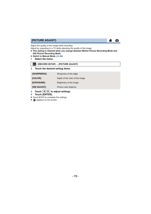 Page 72- 72 -
Adjust the quality of the image while recording.
Adjust by outputting to a TV while adjusting the quality of the image.
≥This setting is retained when you change between Motion Picture Recording Mode and 
Still Picture Recording Mode.
≥ Switch to Manual Mode. ( l49)
1 Select the menu.
2 Touch the desired setting items.
3 Touch  /  to adjust settings.
4 Touch [ENTER].
≥Touch [EXIT] to complete the settings.
≥  appears on the screen.
[PICTURE ADJUST]
: [RECORD SETUP] # [PICTURE ADJUST]...