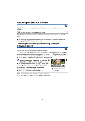 Page 79- 79 -
Resuming the previous playback
If playback of a scene was stopped halfway, the playback can be resumed from where it was 
stopped.
If playback of a motion picture is stopped,   appears on the thumbnail view of the stopped 
scene.
≥The memorized resume position is cleared if you turn off the unit or change the mode. (The 
setting of [RESUME PLAY] does not change.)
Zooming in on a still picture during playback 
(Playback zoom)
You can zoom in by touching a still picture during playback.
1Touch and...