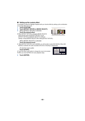 Page 82- 82 -
∫
Setting up the custom effect
It is possible to enjoy the Highlight Playback with your favorite effect by setting up the combination 
of an image effect and music.
1 Touch [CUSTOM].
2 Touch [EFFECT SETUP] or [MUSIC SELECT].
3 (When [EFFECT SETUP] is selected)
Touch the desired effect.
≥When [EFFECT SETUP] is changed, [MUSIC SELECT] 
will be set the same as [EFFECT SETUP]. (To set 
[EFFECT SETUP] and [MUSIC SELECT] to different 
settings, change [MUSIC SELECT] after setting [EFFECT SETUP].)
(When...