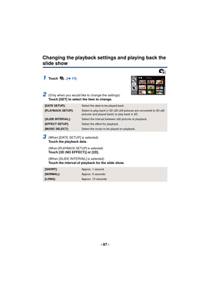 Page 87- 87 -
Changing the playback settings and playing back the 
slide show
1To u c h  .  (l17)
2(Only when you would like to change the settings)
Touch [SET] to select the item to change.
3(When [DATE SETUP] is selected)
Touch the playback date.
(When [PLAYBACK SETUP] is selected)Touch [3D (NO EFFECT)] or [2D].
(When [SLIDE INTERVAL] is selected)
Touch the interval of playback for the slide show.
[DATE SETUP]:Select the date to be played back.
[PLAYBACK SETUP]:Select to play back in 3D (2D still pictures are...