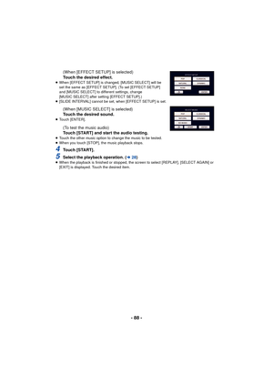 Page 88- 88 -
(When [EFFECT SETUP] is selected)
Touch the desired effect.
≥When [EFFECT SETUP] is changed, [MUSIC SELECT] will be 
set the same as [EFFECT SETUP]. (To set [EFFECT SETUP] 
and [MUSIC SELECT] to different settings, change 
[MUSIC SELECT] after setting [EFFECT SETUP].)
≥ [SLIDE INTERVAL] cannot be set, when [EFFECT SETUP] is set.
(When [MUSIC SELECT] is selected)
Touch the desired sound.
≥Touch [ENTER].
(To test the music audio)
Touch [START] and start the audio testing.
≥Touch the other music...