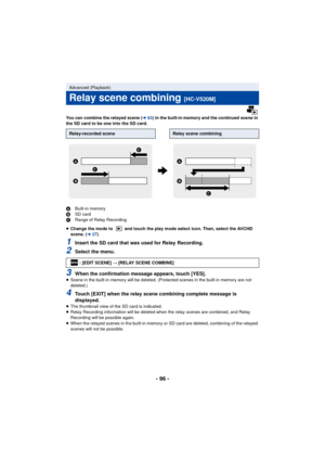 Page 96- 96 -
You can combine the relayed scene (l63) in the built-in memory and the continued scene in 
the SD card to be one into the SD card.
A Built-in memory
B SD card
C Range of Relay Recording
≥ Change the mode to   and touch the play mode select icon. Then, select the AVCHD 
scene. ( l27)
1Insert the SD card that was used for Relay Recording.
2Select the menu.
3When the confirmation message appears, touch [YES].≥Scene in the built-in memory will be deleted. (Protected scenes in the built-in memory are...