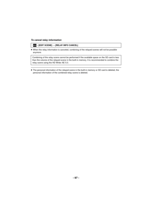 Page 97- 97 -
To cancel relay information
≥When the relay information is canceled, combining of the relayed scenes will not be possible 
anymore.
≥The personal information of the relayed scene in the built-in memory or SD card is deleted, the 
personal information of the combined relay scene is deleted. : [EDIT SCENE] 
# [RELAY INFO CANCEL]
Combining of the relay scene cannot be performed if the available space on the SD card is less 
than the volume of the relayed scene in the built-in memory. It is...