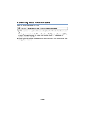 Page 100- 100 -
Connecting with a HDMI mini cable
Select the desired method of HDMI output.
≥[AUTO] determines the output resolution automatically based on information from the connected 
TV.
If the images are not output on the TV when the setting is [AUTO], switch to the method [1080p], 
[1080i] or [480p] which enables the images to be displayed on your TV. (Please read the 
operating instructions for the TV.)
≥ Images may not be displayed on the television for  several seconds in some cases, such as when...