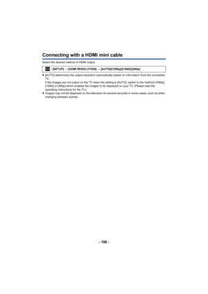 Page 106- 106 -
Connecting with a HDMI mini cable
Select the desired method of HDMI output.
≥[AUTO] determines the output resolution automatically based on information from the connected 
TV.
If the images are not output on the TV when the setting is [AUTO], switch to the method [1080p], 
[1080i] or [480p] which enables the images to be displayed on your TV. (Please read the 
operating instructions for the TV.)
≥ Images may not be displayed on the television for  several seconds in some cases, such as when...