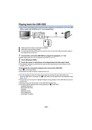 Page 113- 113 -
Playing back the USB HDD
≥Only motion picture/still picture that have been copied by connecting this unit to the USB 
HDD or copied with HD Writer LE 2.1 can be played back.
A USB Connection Cable (commercially-available)
B USB HDD (commercially-available)
C Turn the side with the symbol up to connect the micro A end of the USB Connection Cable to 
the USB terminal of this unit.
1Connect this unit to the USB HDD to prepare for playback. ( l109)≥When playing back on a TV, connect this unit to the...