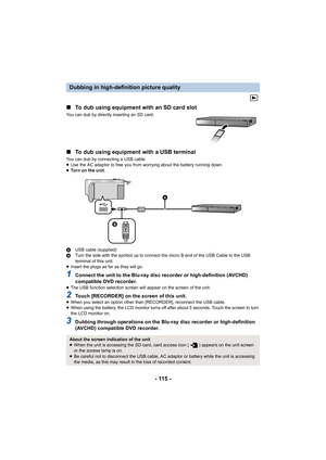 Page 115- 115 -
∫
To dub using equipment with an SD card slot
You can dub by directly inserting an SD card.
∫To dub using equipment with a USB terminal
You can dub by connecting a USB cable.
≥Use the AC adaptor to free you from worrying about the battery running down.
≥ Turn on the unit.
A USB cable (supplied)
B Turn the side with the symbol up to connect the micro B end of the USB Cable to the USB 
terminal of this unit.
≥ Insert the plugs as far as they will go.
1Connect the unit to the Blu-ray disc recorder...