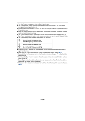 Page 120- 120 -
≥The Eye-Fi menu only appears when an Eye-Fi card is used.
≥ The Eye-Fi transfer feature cannot be guaranteed to continue to operate in the future due to 
changes to the card specification etc.
≥ Update the firmware of the Eye-Fi card to the latest one using the software supplied with the Eye-
Fi card before use.
≥ When the endless memory function of the Eye-Fi card is set to on, the files transferred from the 
card may be deleted automatically.
≥ The Eye-Fi card may heat up as a result of the...