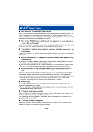 Page 121- 121 -
∫
Use this unit as a wireless LAN device
When using equipment or computer systems that require more reliable security than wireless LAN 
devices, ensure that the appropriate measures are taken for safety designs and defects for the 
systems used. Panasonic will not take any responsibility for any damage that arises when using this 
unit for any purpose other than as a wireless LAN device.
∫Use of the Wi-Fi function of this unit is presumed to be in countries 
where this unit is sold
There is the...