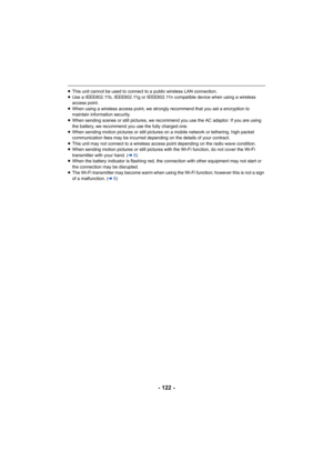 Page 122- 122 -
≥This unit cannot be used to connect to a public wireless LAN connection.
≥ Use a IEEE802.11b, IEEE802.11g or IEEE802.11n compatible device when using a wireless 
access point.
≥ When using a wireless access point, we strongly recommend that you set a encryption to 
maintain information security.
≥ When sending 
scenes or still pictures, we recommend you use the AC adaptor. If you are using 
the battery, we recommend you use the fully charged one.
≥ When sending motion pictures or still pictures...