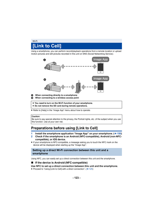 Page 123- 123 -
Using a smartphone, you can perform record/playback operations from a remote location or upload 
motion pictures and still pictures recorded in this unit on SNS (Social Networking Service).
AWhen connecting directly to a smartphone
B When connecting to a wireless access point
≥ Refer to [Help] in the “Image App” menu about how to operate.
Preparations before using [Link to Cell]
1 Install the smartphone application “Image App” on your smartphone. ( l150)
2 Check if the smartphone is an Android...