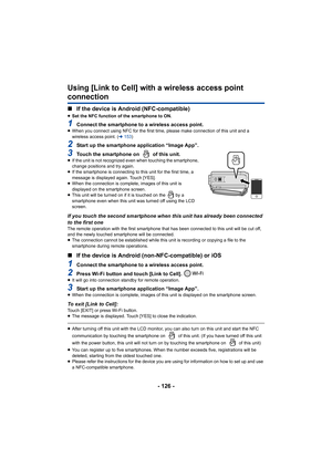 Page 126- 126 -
Using [Link to Cell] with a wireless access point 
connection
∫If the device is Android (NFC-compatible)
≥Set the NFC function of the smartphone to ON.
1Connect the smartphone to a wireless access point.≥When you connect using NFC for the first time,  please make connection of this unit and a 
wireless access point. ( l153 )
2Start up the smartphone application “Image App”.
3Touch the smartphone on   of this unit.≥If the unit is not recognized even when touching the smartphone, 
change positions...