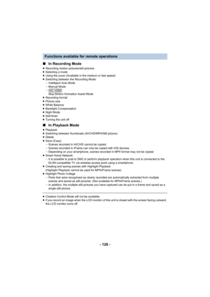 Page 128- 128 -
∫
In Recording Mode
≥Recording motion pictures/still pictures
≥ Selecting a mode
≥ Using the zoom (Available in the medium or fast speed)
≥ Switching between the Recording Mode:
jIntelligent Auto Mode
j Manual Mode
j Stop Motion Animation Assist Mode
≥ Recording format
≥ Picture size
≥ White Balance
≥ Backlight Compensation
≥ Night Mode
≥ Self-timer
≥ Turning the unit off
∫ In Playback Mode
≥Playback
≥ Switching between thumbnails (AVCHD/MP4/Still picture)
≥ Delete
≥ Save (Copy)
jScenes recorded...