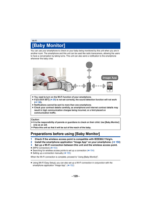 Page 129- 129 -
You can use your smartphone to check on your baby being monitored by this unit when you are in 
another room. The smartphone and this unit can be used like radio transceivers, allowing the users 
to have a conversation by taking turns. This unit can also send a notification to the smartphone 
whenever the baby cries.
Preparations before using [Baby Monitor]
1 Check if the wireless access point is compatible with IEEE802.11b/g/n.
2 Install the smartphone application “Image App” on your smartphone....