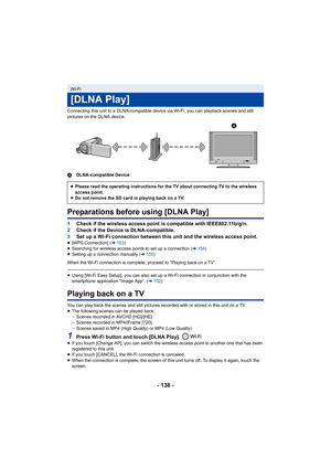 Page 138- 138 -
Connecting this unit to a DLNA-compatible device via Wi-Fi, you can playback scenes and still 
pictures on the DLNA device.
ADLNA-compatible Device
Preparations before using [DLNA Play]
1Check if the wireless access point is compatible with IEEE802.11b/g/n.
2 Check if the Device is DLNA-compatible.
3 Set up a Wi-Fi connection between this unit and the wireless access point.
≥[WPS Connection] ( l153 )
≥ Searching for wireless access points to set up a connection ( l154)
≥ Setting up a connection...