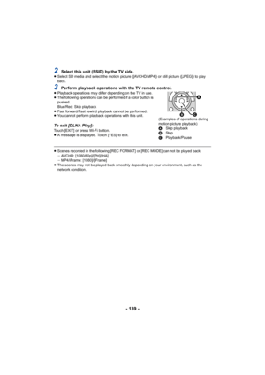 Page 139- 139 -
2Select this unit (SSID) by the TV side.≥Select SD media and select the motion picture ([AVCHD/MP4]) or still picture ([JPEG]) to play 
back.
3Perform playback operations with the TV remote control.≥Playback operations may differ depending on the TV in use.
≥ The following operations can be performed if a color button is 
pushed.
Blue/Red: Skip playback
≥ Fast forward/Fast rewind playback cannot be performed.
≥ You cannot perform playback operations with this unit.
To exit [DLNA Play]:Touch...