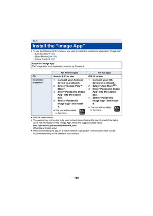 Page 150- 150 -
≥To use the following Wi-Fi functions, you need to install the smartphone application “Image App”.
j[Link to Cell] ( l123 )
j [Baby Monitor] ( l129 )
j [Home Cam] ( l132 )
≥ Use the latest version.
≥ The service may not be able to be used properly depending on the type of smartphone being 
used. For information on the “Image App”, check the support website below.
http://panasonic.jp/support/global/cs/e_cam
(This Site is English only.)
≥ When downloading the app on a mobile network, high packet...