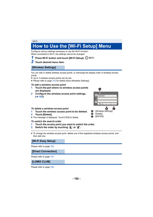 Page 162- 162 -
Configure various settings necessary to use the Wi-Fi function.
When connected to Wi-Fi, the settings cannot be changed.
1Press Wi-Fi button and touch [Wi-Fi Setup]. 
2Touch desired menu item.
You can add or delete wireless access points, or rearrange the display order of wireless access 
points.
≥Up to 3 wireless access points can be set.
≥ Please refer to page 153 for details about [Wireless Settings].
To add a wireless access point
1 Touch the part where no wireless access points 
are...