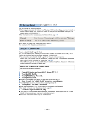 Page 165- 165 -
You can change the workgroup setting.
≥When copying scenes or still pictures to a PC using a Wi-Fi function [Copy], you need to create a 
shared folder on the PC and connect this unit to the workgroup to which the PC belongs. (The 
default setting is WORKGROUP.)
≥ For information on how to create a shared folder, refer to page  141.
≥ For details on how to enter characters, refer to page  87.
≥ A maximum of 15 characters can be entered.
Acquire a “LUMIX CLUB” Login ID (free).
You can upload the...