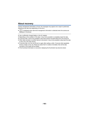 Page 185- 185 -
About recovery
If faulty management information is found, the messages may appear and a repair is performed. 
(Repairing may take time depending on the error.)
≥ is displayed when abnormal management information is detected when the scenes are 
displayed in thumbnail.
≥ Use a sufficiently charged battery or the AC adaptor.
≥ Depending on the condition of the data, it may not be possible to completely repair the data.
≥ If recovery fails, it will not be possible to play back scenes recorded before...