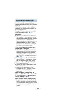 Page 196- 196 -
When a name or birthday is set by Baby 
Calendar, personal information will be included 
in this unit.
When the Wi-Fi function is used, the SSID, 
Password, and other personal information will 
be included in this unit.
Setting a Wi-Fi password is recommended to 
protect personal information. (l163)
Disclaimer
≥ Information including personal information 
may be altered or vanish due to erroneous 
operation, effect of static electricity, accident, 
malfunction, repair, or other handlings.
Please...