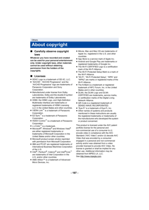 Page 197- 197 -
∫
Carefully observe copyright 
laws
Whatever you have recorded and created 
can be used for your personal entertainment 
only. Under copyright laws, other materials 
cannot be used without obtaining 
permission from the holders of the 
copyrights.
∫Licenses
≥SDXC Logo is a trademark of SD-3C, LLC.
≥ “AVCHD”, “AVCHD Progressive” and the 
“AVCHD Progressive” logo are trademarks of 
Panasonic Corporation and Sony 
Corporation.
≥ Manufactured under license from Dolby 
Laboratories. Dolby and the...