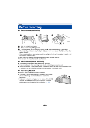 Page 21- 21 -
∫
Basic camera positioning
1 Hold the unit with both hands.
2 Put your hand through the grip belt.
3 It is convenient to use the Recording button icon  A when holding the unit at waist level.
≥ When recording, make sure your footing is stable and there is no danger of colliding with another 
person or object.
≥ When you are outdoors, record pictures with the sunlight behind you. If the subject is backlit, it will 
become dark in the recording.
≥ Keep your arms near your body and separate your legs...