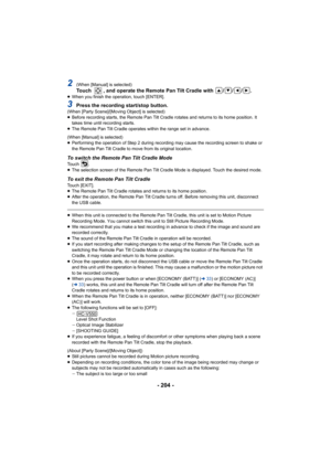 Page 204- 204 -
2(When [Manual] is selected)Touch  , and operate the Remote Pan Tilt Cradle with  / / / .≥When you finish the operation, touch [ENTER].
3Press the recording start/stop button.(When [Party Scene]/[Moving Object] is selected)
≥Before recording starts, the Remote Pan Tilt Cradle rotates and returns to its home position. It 
takes time until recording starts.
≥ The Remote Pan Tilt Cradle operates within the range set in advance.
(When [Manual] is selected)
≥ Performing the operation of Step 2 during...