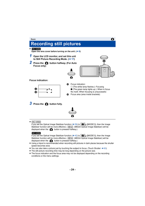 Page 24- 24 -
≥Open the lens cover before turning on the unit. ( l9)
1Open the LCD monitor, and set this unit 
to Still Picture Recording Mode. ( l17)
2Press the   button halfway. (For Auto 
Focus only)
Focus indication:
3Press the   button fully.
≥ If you set the Optical Image Stabilizer function ( l59) to   ([MODE1]), then the Image 
Stabilizer function will be more effective. (  (MEGA Optical Image Stabilizer) will be 
displayed when the   button is pressed halfway.)
If you set the Optical Image Stabilizer...