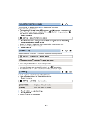 Page 35- 35 -
You can change the operation icons (l64) to display in the Touch Menu.
Register 3 favorite operation icons.
≥ The default settings are,   (Fade),   (PRE-REC) and   (Backlight Compensation) for 
Motion Picture Recording Mode, and   (Self-timer),   (Backlight Compensation) and   
(Tele Macro) for Still Picture Recording Mode.
1 Select the menu.
2 Touch the operation icon you would like to change to cancel the setting.
3 Touch the operation icon to be set.
≥Name of the function is displayed by...