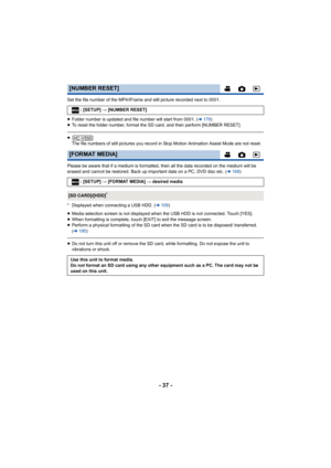 Page 37- 37 -
Set the file number of the MP4/iFrame and still picture recorded next to 0001.
≥Folder number is updated and file number will start from 0001. ( l178 )
≥ To reset the folder number, format the SD card, and then perform [NUMBER RESET].
≥
The file numbers of still pictures you record in Stop Motion Animation Assist Mode are not reset.
Please be aware that if a medium is formatted, then all the data recorded on the medium will be 
erased and cannot be restored. Back up important data on a PC, DVD...