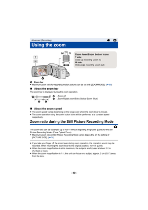 Page 40- 40 -
AZoom bar
≥ Maximum zoom ratio for recording motion pictures can be set with [ZOOM MODE]. ( l69)
∫ About the zoom bar
The zoom bar is displayed during the zoom operation.
∫About the zoom speed
≥The zoom speed varies depending on the range over which the zoom lever is moved.
≥ The zoom operation using the zoom button icons will be performed at a constant speed 
respectively.
Zoom ratio during the Still Picture Recording Mode
The zoom ratio can be expanded up to 100 k without degrading the picture...