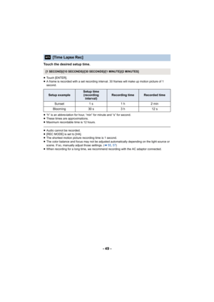 Page 49- 49 -
Touch the desired setup time.
≥Touch [ENTER].
≥ A frame is recorded with a set recording interval. 30 frames will make up motion picture of 1 
second.
≥ “h” is an abbreviation for hour, “min” for minute and “s” for second.
≥ These times are approximations.
≥ Maximum recordable time is 12 hours.
≥Audio cannot be recorded.
≥ [REC MODE] is set to [HA].
≥ The shortest motion picture recording time is 1 second.
≥ The color balance and focus may not be adjusted automatically depending on the light...