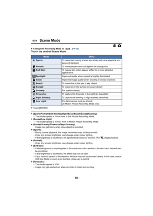 Page 50- 50 -
Scene Mode
≥Change the Recording Mode to  . ( l43)Touch the desired Scene Mode.
≥Touch [ENTER].
≥(Sports/Portrait/Soft Skin/Spotlight/Snow/Beach/Sunset/Scenery)
jThe shutter speed is 1/8 or more in Still Picture Recording Mode.
≥ (Sunset/Low Light)
jThe shutter speed is 1/30 or more in Motion Picture Recording Mode.
≥ (Sunset/Scenery/Fireworks/Night Scenery)
jImage may get blurry when close object is recorded.
≥ (Sports)
jDuring normal playback, the image movement may not look smooth.
j Color and...