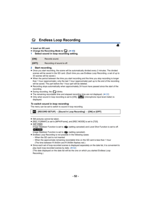 Page 52- 52 -
Endless Loop Recording
≥Insert an SD card.
≥ Change the Recording Mode to  . ( l43)
1 Select sound in loop recording setting.
2 Start recording.
≥Once you start recording, the scene will be automatically divided every 2 minutes. The divided 
scenes will be saved in the SD card. (Each time you use Endless Loop Recording, a set of up to 
30 scenes will be saved.)
≥ When the period between the time you start recording and the time you stop recording is longer 
than 1 hour (approximate), only the last...