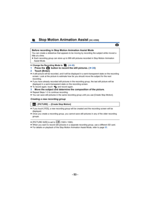 Page 53- 53 -
Stop Motion Animation Assist [HC-V550]
≥ Change the Recording Mode to  . ( l43)
1 Press the   button to record the still pictures. ( l24)
2 Touch [Enter].
≥A still picture will be recorded, and it will be displayed in a semi-transparent state on the recording 
screen. Look at the picture to estimate how far you should move the subject for the next 
recording.
≥ If you have already recorded still pictures in the recording group, the last still picture will be 
displayed in a semi-transparent state...