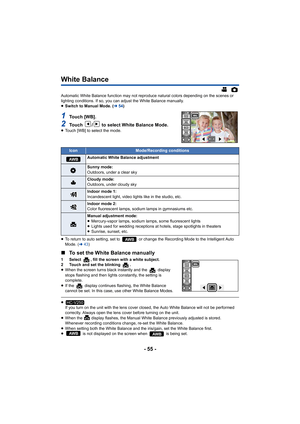 Page 55- 55 -
White Balance
Automatic White Balance function may not reproduce natural colors depending on the scenes or 
lighting conditions. If so, you can adjust the White Balance manually.
≥Switch to Manual Mode. ( l54)
1To u c h  [ W B ] .
2Touch  /  to select White Balance Mode.≥Touch [WB] to select the mode.
≥ To return to auto setting, set to   or change the Recording Mode to the Intelligent Auto 
Mode. ( l43)
∫ To set the White Balance manually
1 Select  , fill the screen with a white subject.
2 Touch...