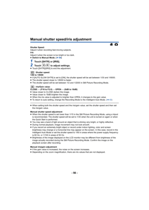 Page 56- 56 -
Manual shutter speed/iris adjustment
Shutter Speed:
Adjust it when recording fast-moving subjects.
Iris:
Adjust it when the screen is too bright or too dark.
≥Switch to Manual Mode. ( l54)
1Touch [SHTR] or [IRIS].
2Touch  /  to adjust settings.≥Touch [SHTR]/[IRIS] to end the adjustment.
: Shutter speed:
1/60 to 1/8000
≥ If [AUTO SLOW SHTR] is set to [ON], the shutter speed will be set between 1/30 and 1/8000.
≥ The shutter speed closer to 1/8000 is faster.
≥ The shutter speed will be set between...