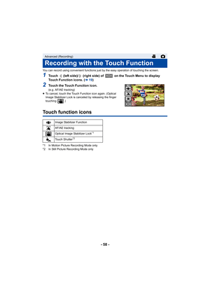 Page 58- 58 -
You can record using convenient functions just by the easy operation of touching the screen.
1Touch   (left side)/  (right side) of   on the Touch Menu to display 
Touch Function icons. (l19)
2Touch the Touch Function icon.
(e.g. AF/AE tracking)
≥ To cancel, touch the Touch Function icon again. (Optical 
Image Stabilizer Lock is canceled by releasing the finger 
touching .)
Touch function icons
*1 In Motion Picture Recording Mode only
*2 In Still Picture Recording Mode only
Advanced (Recording)...