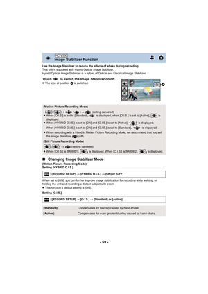 Page 59- 59 -
Use the Image Stabilizer to reduce the effects of shake during recording.
This unit is equipped with Hybrid Optical Image Stabilizer.
Hybrid Optical Image Stabilizer is a hybrid of Optical and Electrical Image Stabilizer.
Touch   to switch the Image Stabilizer on/off.≥The icon at position  A is switched.
∫Changing Image Stabilizer Mode
(Motion Picture Recording Mode)
Setting [HYBRID O.I.S.]
When set to [ON], you can further improve image stabilization for recording while walking, or 
holding the...
