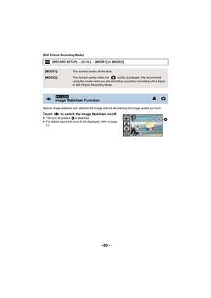 Page 60- 60 -
(Still Picture Recording Mode)
Optical image stabilizer can stabilize the image without decreasing the image quality as much.
Touch   to switch the Image Stabilizer on/off.≥The icon at position  A is switched.
≥ For details about the icons to be displayed, refer to page 
42 .: [RECORD SETUP] 
# [O.I.S.]  # [MODE1] or [MODE2]
[MODE1]:The function works all the time.
[MODE2]:The function works when the   button is pressed. We recommend 
using this mode when you are recording yourself or recording...