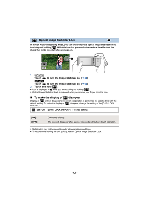 Page 62- 62 -
In Motion Picture Recording Mode, you can further improve optical image stabilization by 
touching and holding  . With this function, you can further reduce the effects of the 
shake that tends to occur when using zoom.
1Touch   to turn the Image Stabilizer on. ( l59)
Touch   to turn the Image Stabilizer on. ( l60)
2 Touch and hold  .
≥Icon is displayed in  A while you are touching and holding  .
≥ Optical Image Stabilizer Lock is released when you remove your finger from the icon.
∫ To make the...