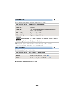 Page 69- 69 -
Set the maximum zoom ratio for the Motion Picture Recording Mode.
*The zoom magnification when [O.I.S.] is set to [Standard] and Level Shot Function is set to off.
The zoom magnification when [O.I.S.] is set to [Standard].
≥The larger the digital zoom magnification, the more the image quality is degraded.
≥ This function cannot be used in Still Picture Recording Mode.
Switch the recording format of motion picture.
≥ This function’s default setting is [AVCHD] mode.
[ZOOM MODE]
: [RECORD SETUP] #...
